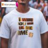 I Want You Here All The Time T Shirt