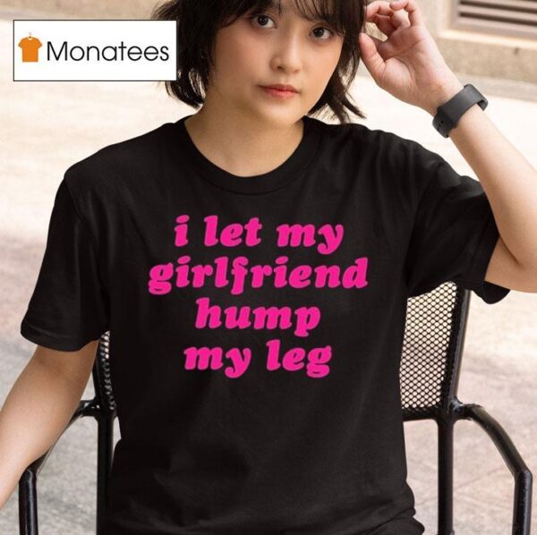 I Let My Girlfriend Hump My Leg T Shirt