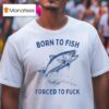 Born To Fish Forced To Fuck T Shirt