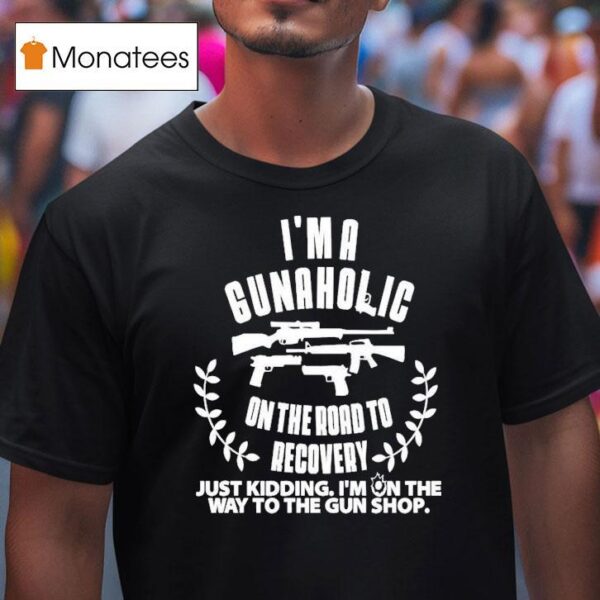 I M A Gunaholic On The Road To Recovery Just Kidding I M On The Way To The Gun Shop T Shirt