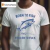 Born To Fish Forced To Fuck T Shirt