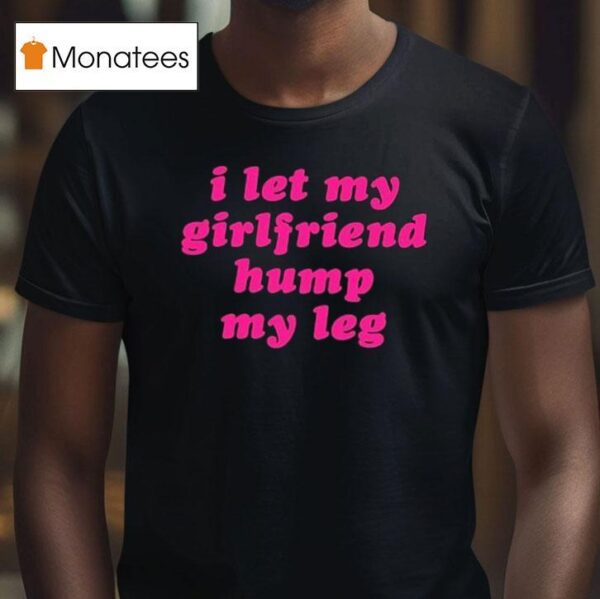 I Let My Girlfriend Hump My Leg T Shirt
