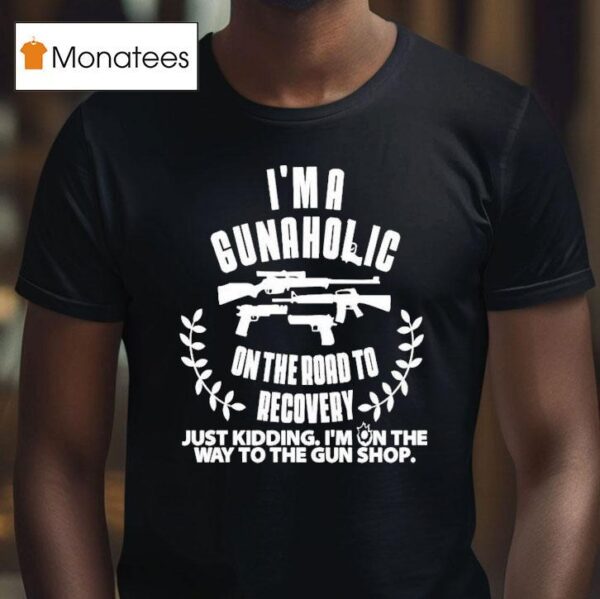 I M A Gunaholic On The Road To Recovery Just Kidding I M On The Way To The Gun Shop T Shirt