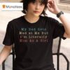 My Dad Gets Mad At Me But I M Literally Him As A Girl T Shirt