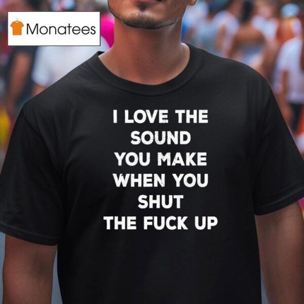 I Love The Sound You Make When You Shut The Fck Up T Shirt
