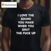 I Love The Sound You Make When You Shut The Fck Up T Shirt