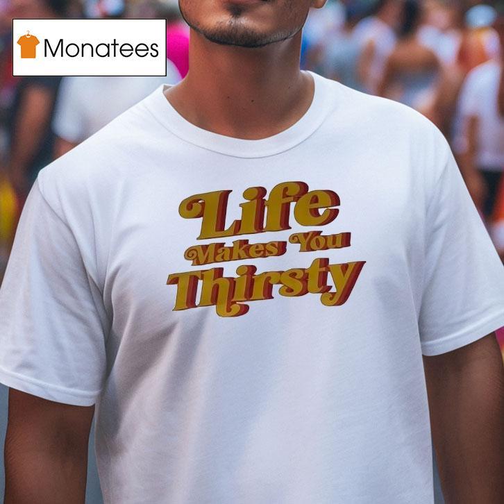 Life Makes You Thirsty T Shirt Life Makes You Thirsty T Shirt