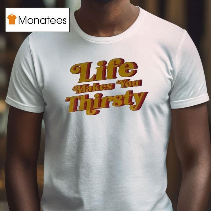 Life Makes You Thirsty T Shirt Life Makes You Thirsty T Shirt