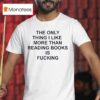 The Only Thing I Like More Than Reading Books Is Fucking T Shirt