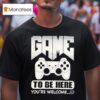 Game To Be Here You Re Welcome T Shirt
