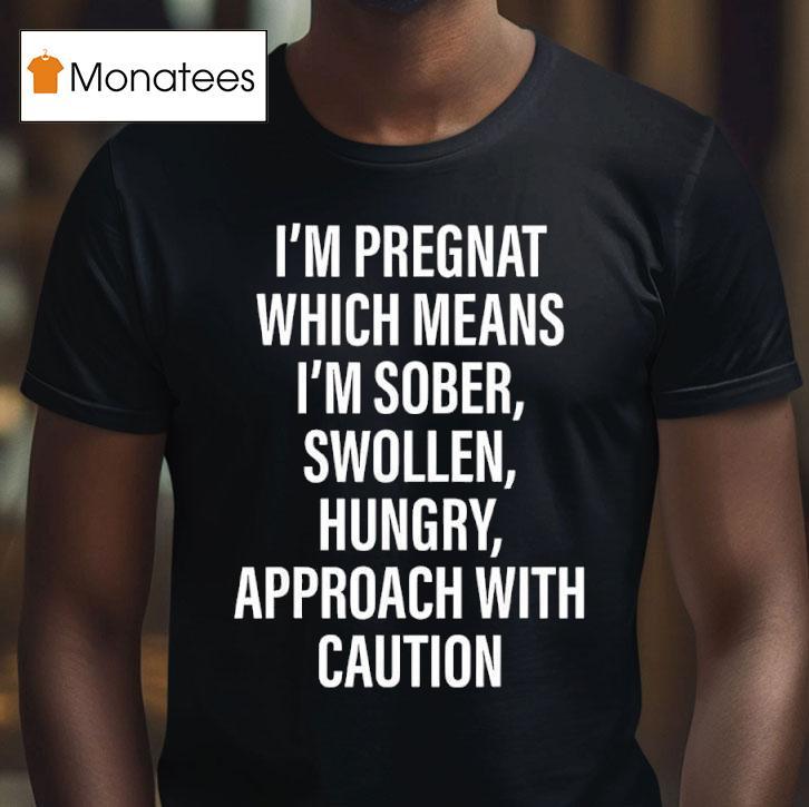 I M Pregnat Which Means I M Sober Swollen Hungry Approach With Caution T Shirt I M Pregnat Which Means I M Sober Swollen Hungry Approach With Caution T Shirt