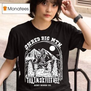 Shred Big Mtn Till I M Six Feet Deep Achy Bones Co T Shirt