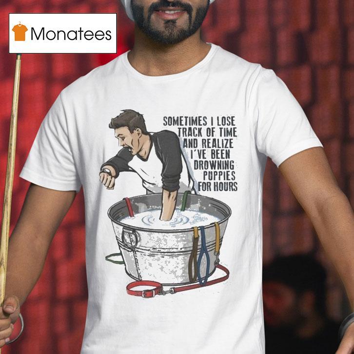 Sometimes I Lose Track Of Time And Realize I Ve Been Drowning Puppies For Hours T Shirt Sometimes I Lose Track Of Time And Realize I Ve Been Drowning Puppies For Hours T Shirt