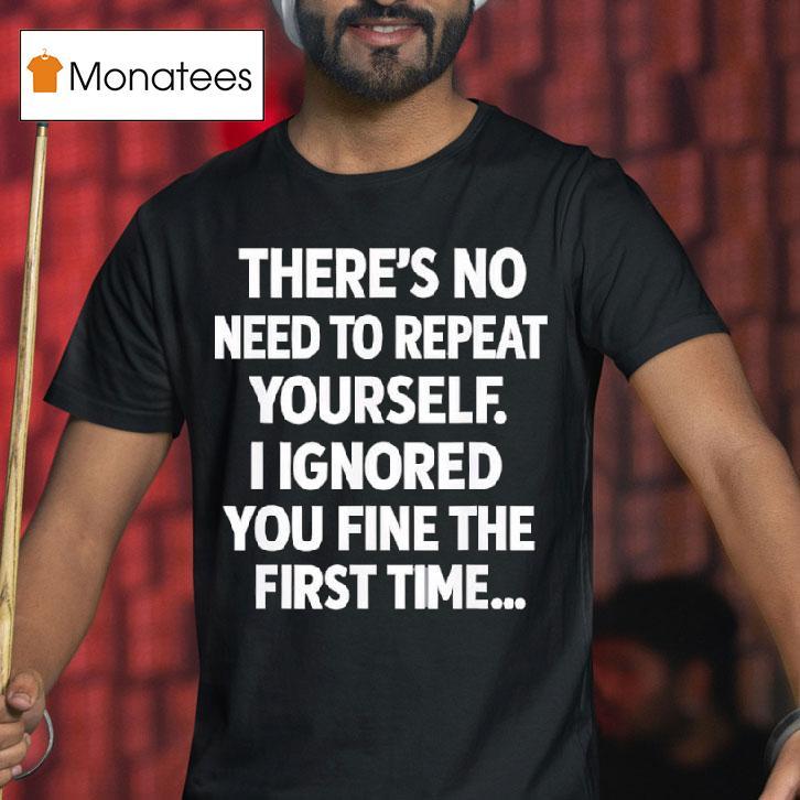 There S No Need To Repeat Yourself I Ignored You Fine The First Time T Shirt There S No Need To Repeat Yourself I Ignored You Fine The First Time T Shirt