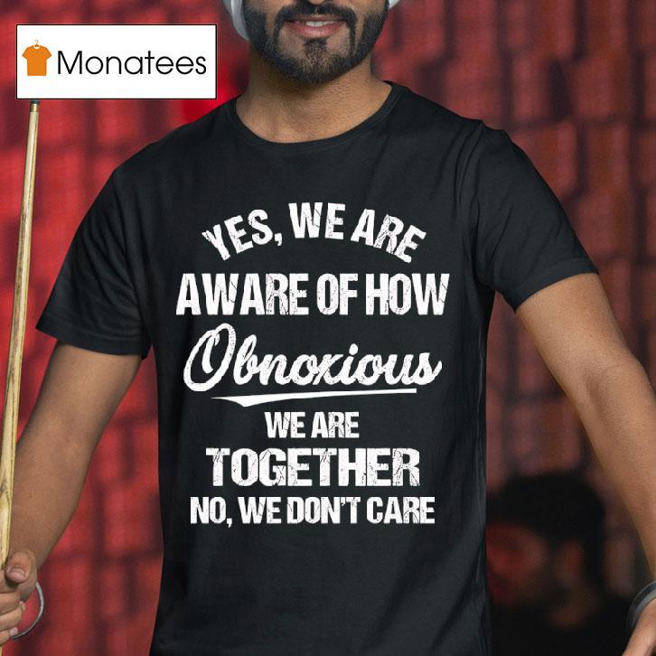 Yes We Are Aware Of How Obnoxious We Are Together No We Don T Care Tex T Shirt Yes We Are Aware Of How Obnoxious We Are Together No We Don T Care Tex T Shirt