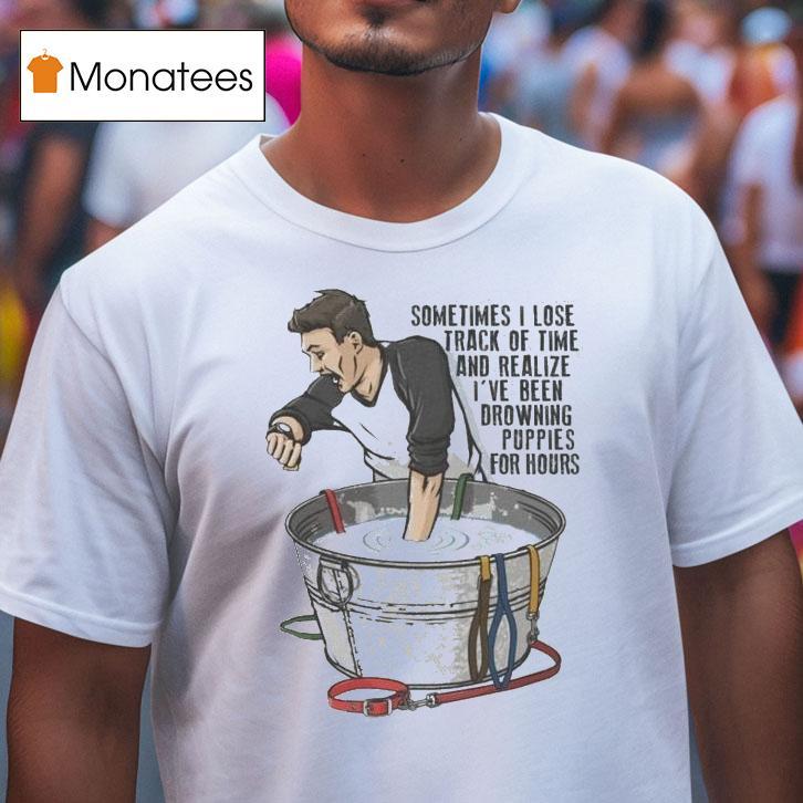 Sometimes I Lose Track Of Time And Realize I Ve Been Drowning Puppies For Hours T Shirt Sometimes I Lose Track Of Time And Realize I Ve Been Drowning Puppies For Hours T Shirt