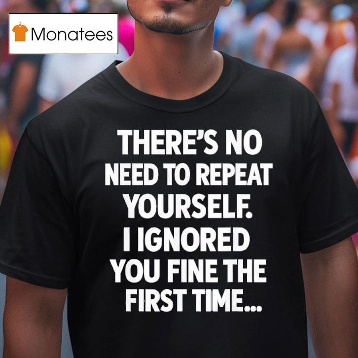 There S No Need To Repeat Yourself I Ignored You Fine The First Time T Shirt There S No Need To Repeat Yourself I Ignored You Fine The First Time T Shirt