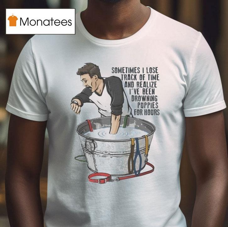 Sometimes I Lose Track Of Time And Realize I Ve Been Drowning Puppies For Hours T Shirt Sometimes I Lose Track Of Time And Realize I Ve Been Drowning Puppies For Hours T Shirt