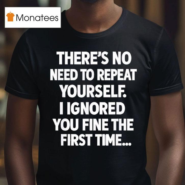 There S No Need To Repeat Yourself I Ignored You Fine The First Time T Shirt There S No Need To Repeat Yourself I Ignored You Fine The First Time T Shirt